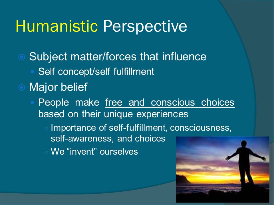 Humanistic Perspective  Subject matter/forces that influence Self concept/self fulfillment  Major belief People make free and conscious choices based on their unique experiences ○ Importance of self-fulfillment, consciousness, self-awareness, and choices ○ We invent ourselves