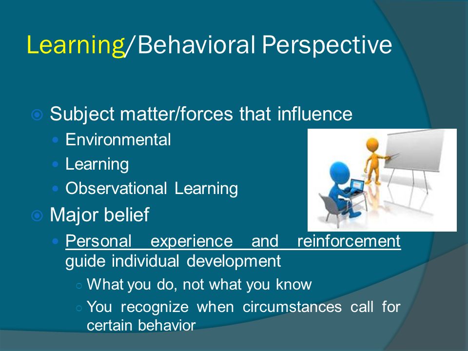 Learning/Behavioral Perspective  Subject matter/forces that influence Environmental Learning Observational Learning  Major belief Personal experience and reinforcement guide individual development ○ What you do, not what you know ○ You recognize when circumstances call for certain behavior