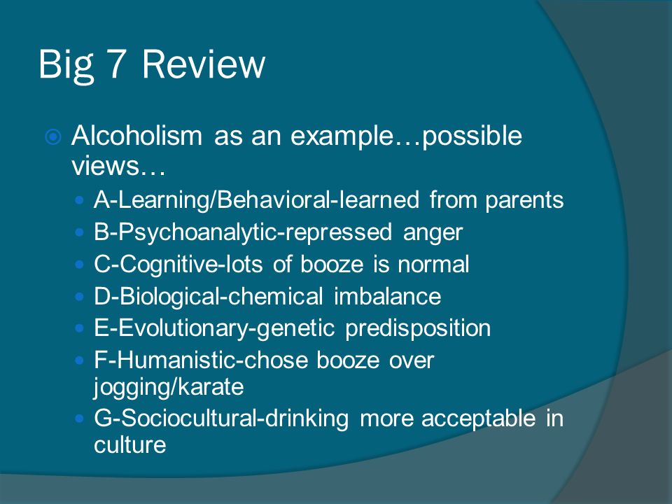 Big 7 Review  Alcoholism as an example…possible views… A-Learning/Behavioral-learned from parents B-Psychoanalytic-repressed anger C-Cognitive-lots of booze is normal D-Biological-chemical imbalance E-Evolutionary-genetic predisposition F-Humanistic-chose booze over jogging/karate G-Sociocultural-drinking more acceptable in culture