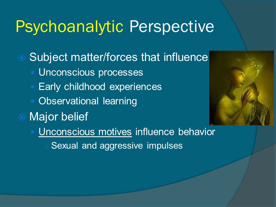 Psychoanalytic Perspective  Subject matter/forces that influence Unconscious processes Early childhood experiences Observational learning  Major belief Unconscious motives influence behavior ○ Sexual and aggressive impulses