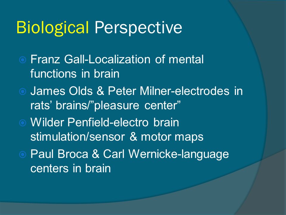 Biological Perspective  Franz Gall-Localization of mental functions in brain  James Olds & Peter Milner-electrodes in rats’ brains/ pleasure center  Wilder Penfield-electro brain stimulation/sensor & motor maps  Paul Broca & Carl Wernicke-language centers in brain