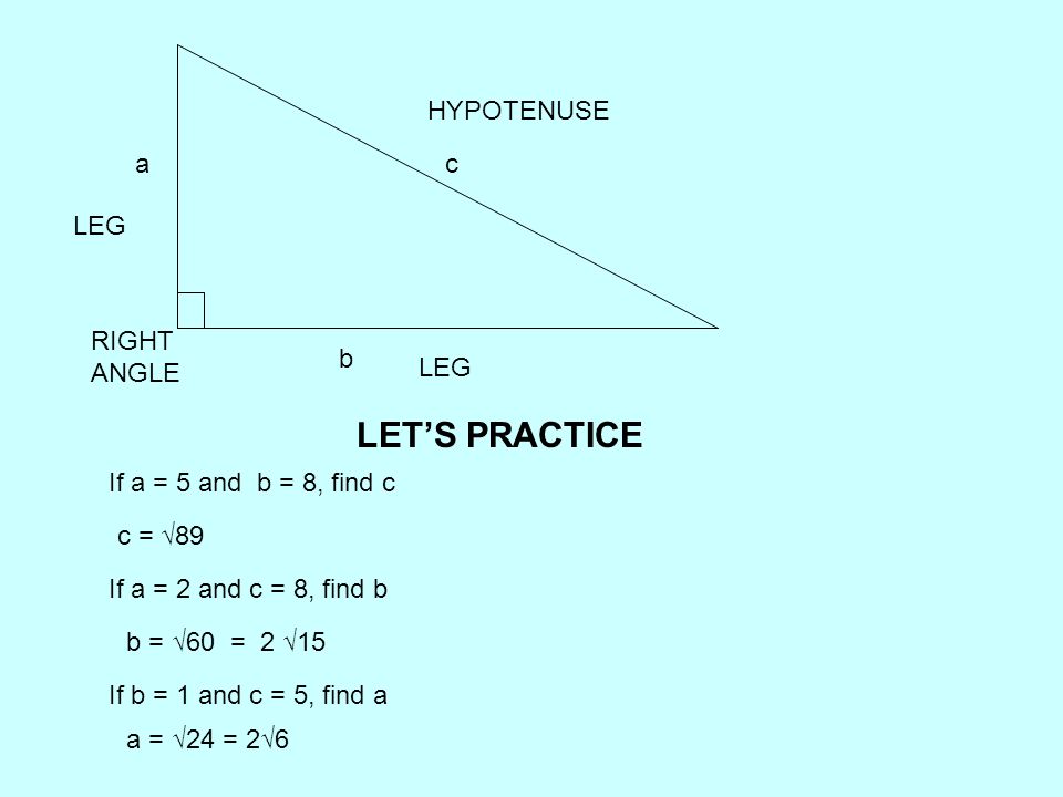 LEG HYPOTENUSE RIGHT ANGLE a b c If a = 5 and b = 8, find c If a = 2 and c = 8, find b If b = 1 and c = 5, find a c = √89 b = √60 = 2 √15 a = √24 = 2√6 LET’S PRACTICE