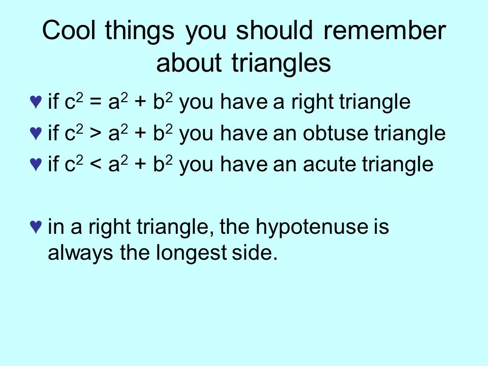 Cool things you should remember about triangles ♥if c 2 = a 2 + b 2 you have a right triangle ♥if c 2 > a 2 + b 2 you have an obtuse triangle ♥if c 2 < a 2 + b 2 you have an acute triangle ♥in a right triangle, the hypotenuse is always the longest side.