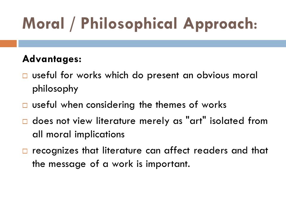 Moral / Philosophical Approach: Advantages:  useful for works which do present an obvious moral philosophy  useful when considering the themes of works  does not view literature merely as art isolated from all moral implications  recognizes that literature can affect readers and that the message of a work is important.
