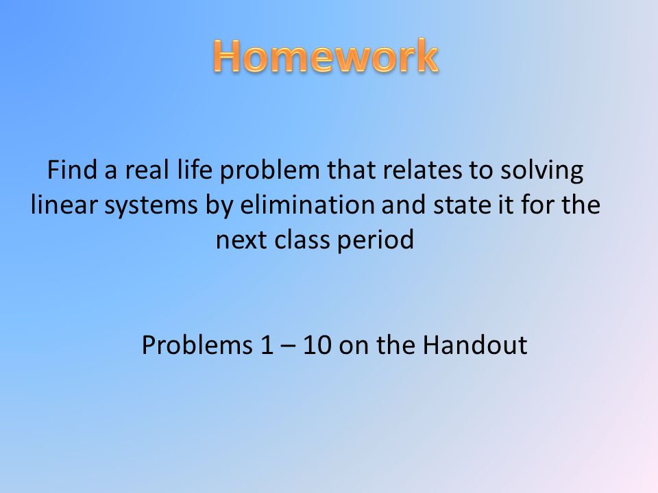 Find a real life problem that relates to solving linear systems by elimination and state it for the next class period Problems 1 – 10 on the Handout