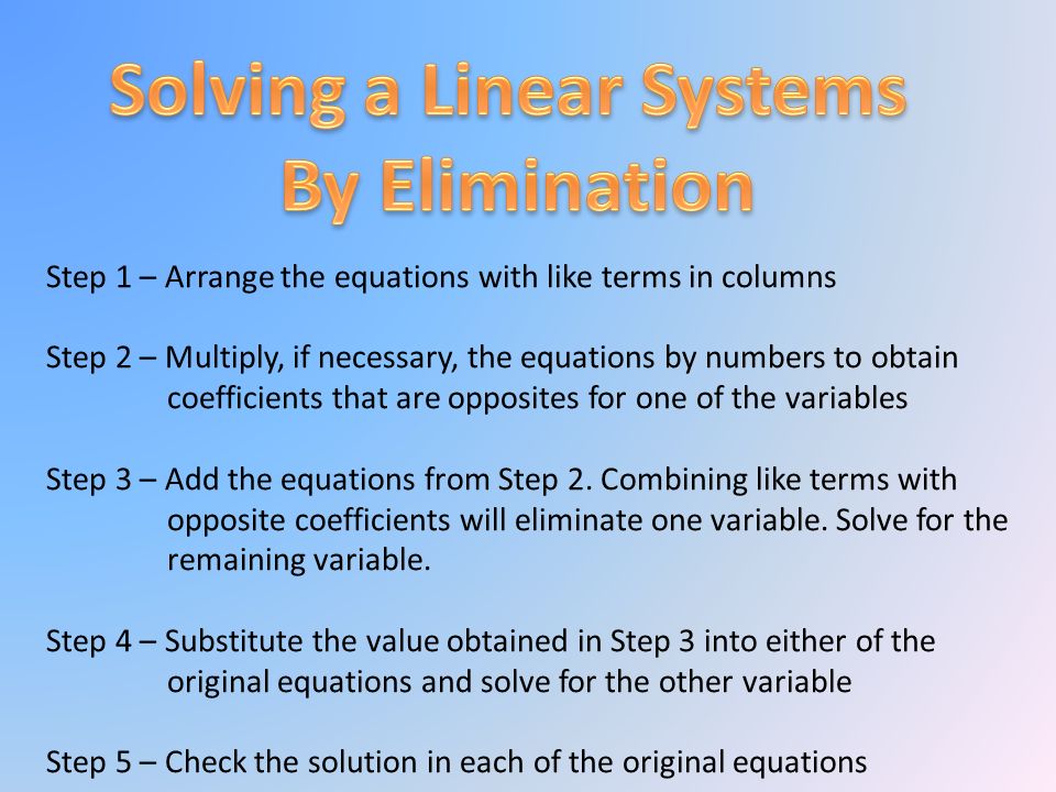 Step 1 – Arrange the equations with like terms in columns Step 2 – Multiply, if necessary, the equations by numbers to obtain coefficients that are opposites for one of the variables Step 3 – Add the equations from Step 2.