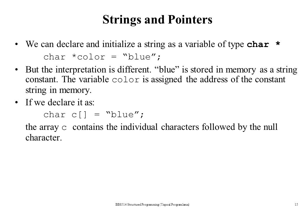 Strings and Pointers BBS514 Structured Programming (Yapısal Programlama)15 We can declare and initialize a string as a variable of type char * char *color = blue ; But the interpretation is different.