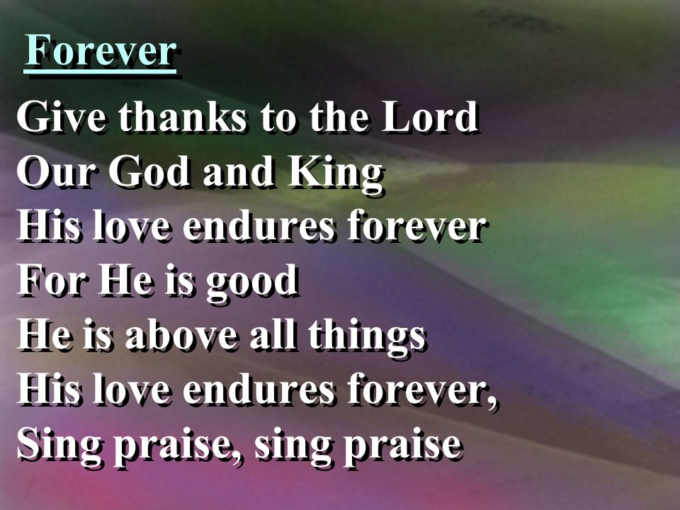 Forever Give thanks to the Lord Our God and King His love endures forever For He is good He is above all things His love endures forever, Sing praise, sing praise Give thanks to the Lord Our God and King His love endures forever For He is good He is above all things His love endures forever, Sing praise, sing praise