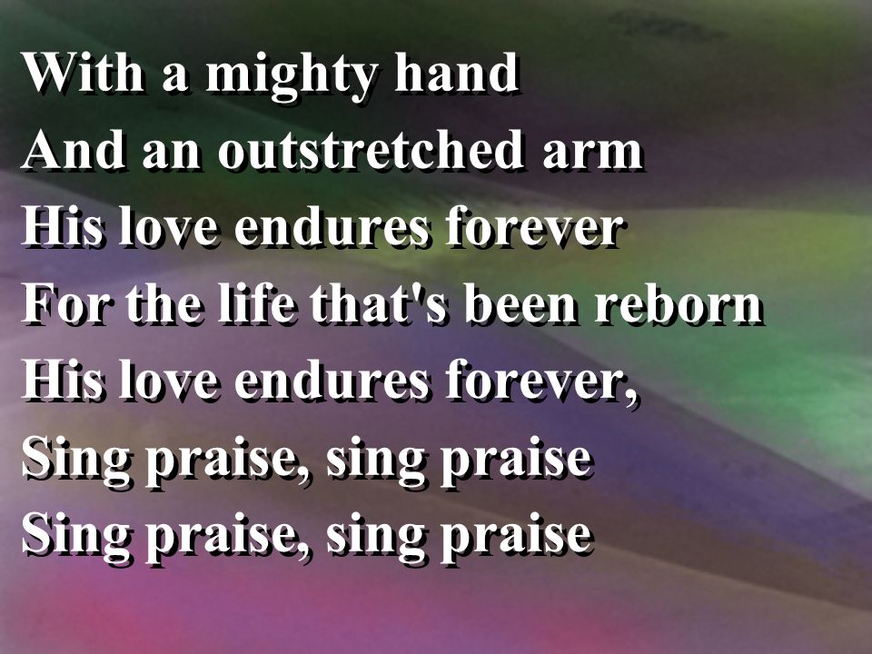 With a mighty hand And an outstretched arm His love endures forever For the life that s been reborn His love endures forever, Sing praise, sing praise With a mighty hand And an outstretched arm His love endures forever For the life that s been reborn His love endures forever, Sing praise, sing praise