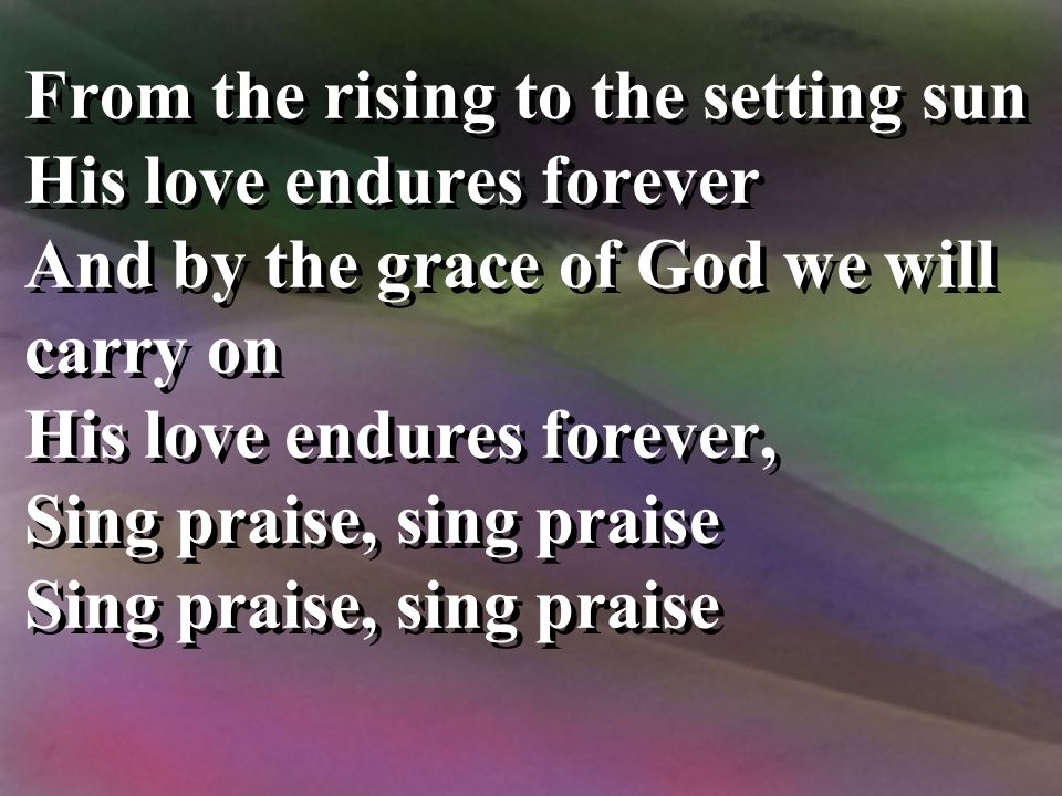 From the rising to the setting sun His love endures forever And by the grace of God we will carry on His love endures forever, Sing praise, sing praise From the rising to the setting sun His love endures forever And by the grace of God we will carry on His love endures forever, Sing praise, sing praise
