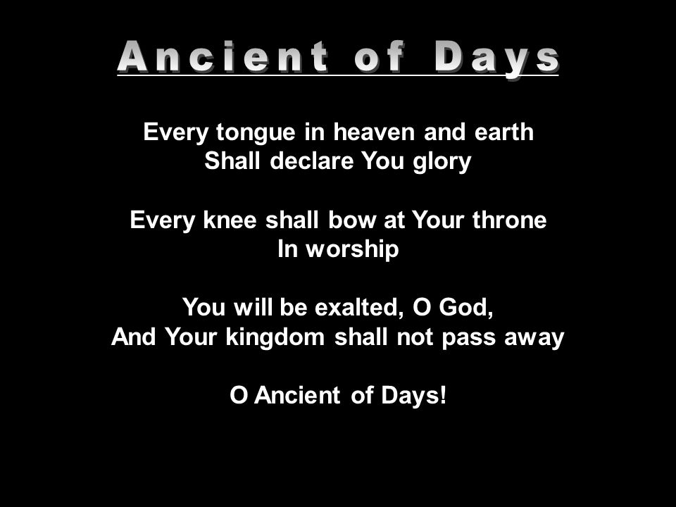 __________________________________________ Every tongue in heaven and earth Shall declare You glory Every knee shall bow at Your throne In worship You will be exalted, O God, And Your kingdom shall not pass away O Ancient of Days!