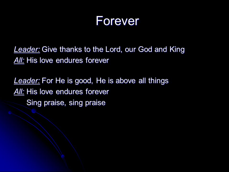 Forever Leader: Give thanks to the Lord, our God and King All: His love endures forever Leader: For He is good, He is above all things All: His love endures forever Sing praise, sing praise Sing praise, sing praise