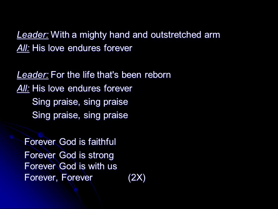 Leader: With a mighty hand and outstretched arm All: His love endures forever Leader: For the life that s been reborn All: His love endures forever Sing praise, sing praise Sing praise, sing praise Forever God is faithful Forever God is faithful Forever God is strong Forever God is with us Forever, Forever (2X) Forever God is strong Forever God is with us Forever, Forever (2X)