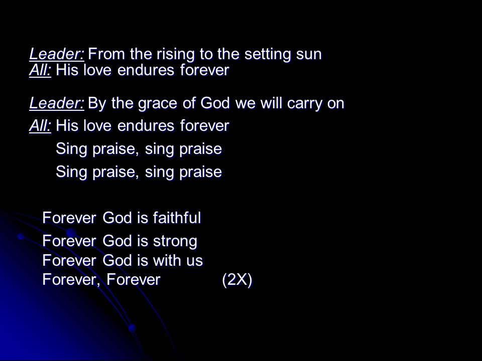 Leader: From the rising to the setting sun All: His love endures forever Leader: By the grace of God we will carry on All: His love endures forever Sing praise, sing praise Sing praise, sing praise Forever God is faithful Forever God is faithful Forever God is strong Forever God is with us Forever, Forever (2X) Forever God is strong Forever God is with us Forever, Forever (2X)
