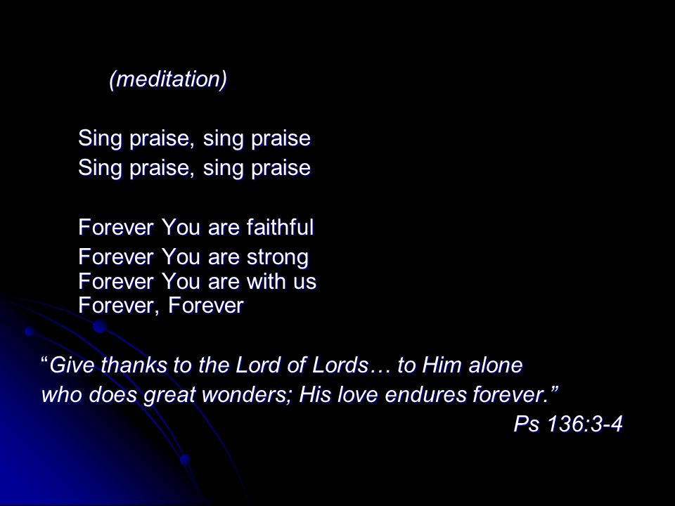 (meditation) Sing praise, sing praise Sing praise, sing praise Forever You are faithful Forever You are faithful Forever You are strong Forever You are with us Forever, Forever Forever You are strong Forever You are with us Forever, Forever Give thanks to the Lord of Lords… to Him alone who does great wonders; His love endures forever. Ps 136:3-4