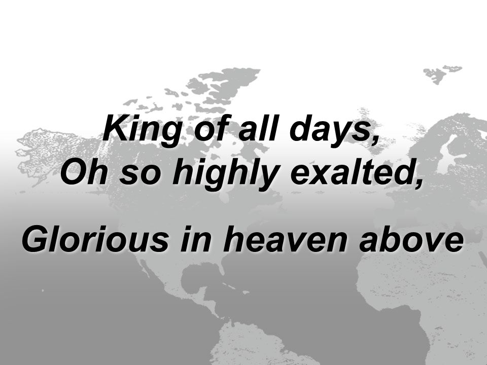 King of all days, Oh so highly exalted, Glorious in heaven above King of all days, Oh so highly exalted, Glorious in heaven above