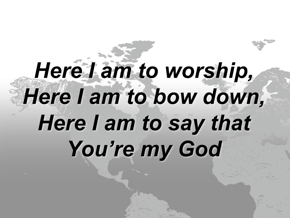 Here I am to worship, Here I am to bow down, Here I am to say that You’re my God