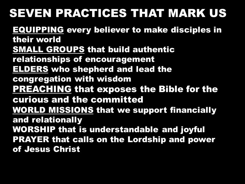EQUIPPING every believer to make disciples in their world SMALL GROUPS that build authentic relationships of encouragement ELDERS who shepherd and lead the congregation with wisdom PREACHING that exposes the Bible for the curious and the committed WORLD MISSIONS that we support financially and relationally WORSHIP that is understandable and joyful PRAYER that calls on the Lordship and power of Jesus Christ SEVEN PRACTICES THAT MARK US
