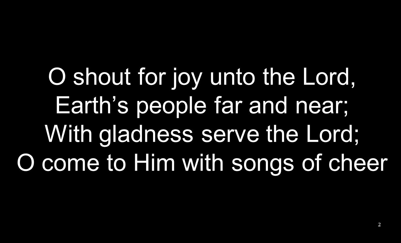 O shout for joy unto the Lord, Earth’s people far and near; With gladness serve the Lord; O come to Him with songs of cheer 2