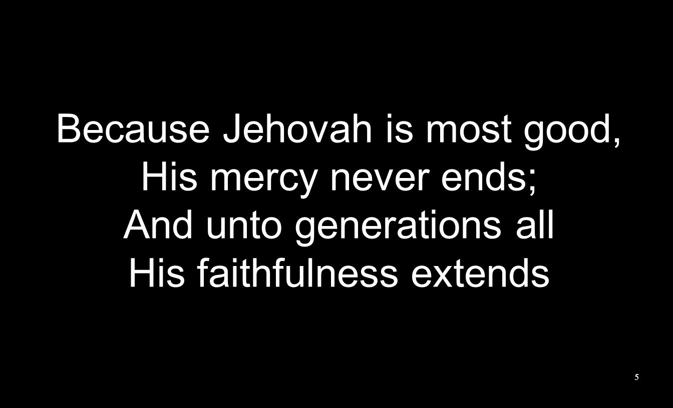Because Jehovah is most good, His mercy never ends; And unto generations all His faithfulness extends 5