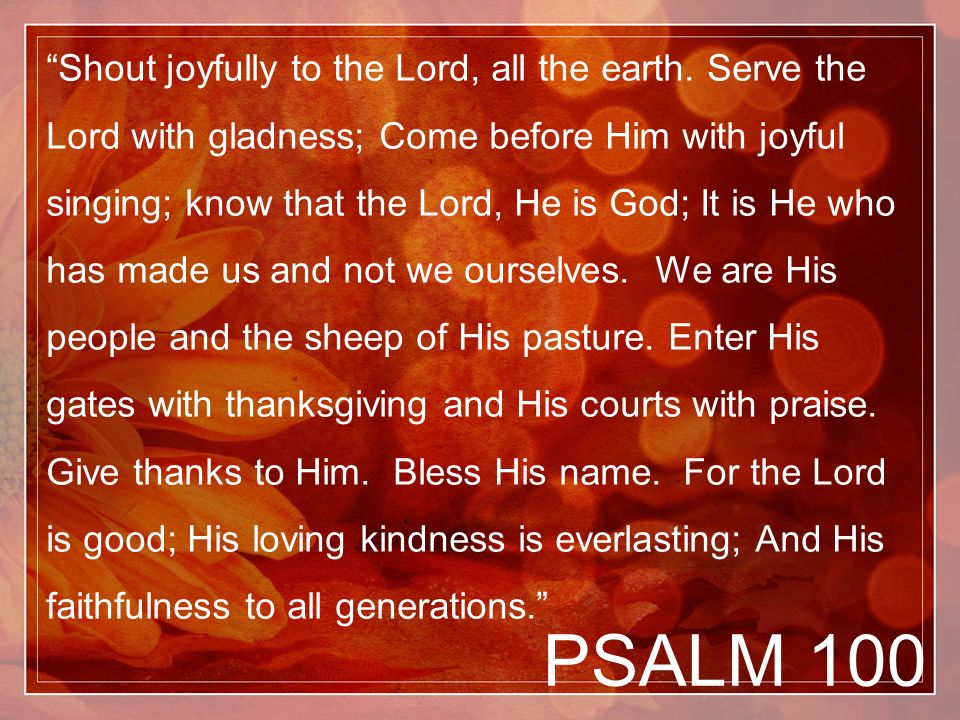 PSALM 100 Shout joyfully to the Lord, all the earth.