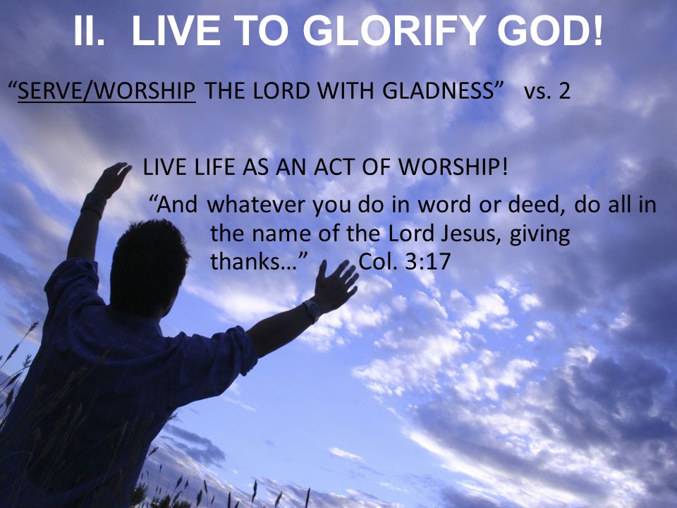 II. LIVE TO GLORIFY GOD. SERVE/WORSHIP THE LORD WITH GLADNESS vs.