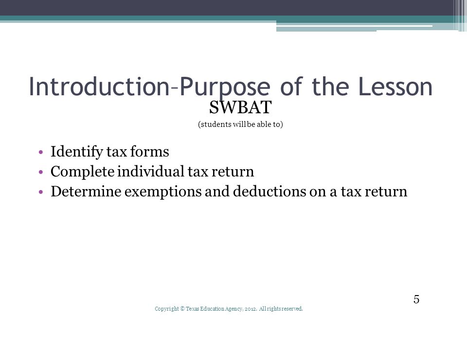 Introduction–Purpose of the Lesson SWBAT (students will be able to) Identify tax forms Complete individual tax return Determine exemptions and deductions on a tax return 5 Copyright © Texas Education Agency, 2012.