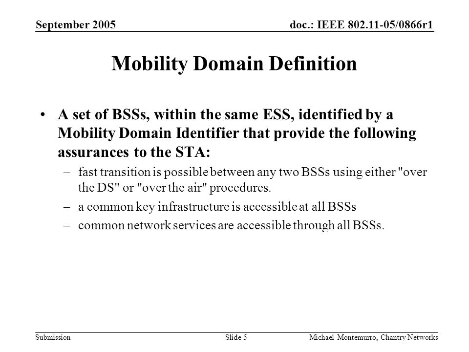 doc.: IEEE /0866r1 Submission September 2005 Michael Montemurro, Chantry NetworksSlide 5 Mobility Domain Definition A set of BSSs, within the same ESS, identified by a Mobility Domain Identifier that provide the following assurances to the STA: –fast transition is possible between any two BSSs using either over the DS or over the air procedures.