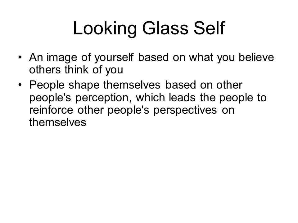 Looking Glass Self An image of yourself based on what you believe others think of you People shape themselves based on other people s perception, which leads the people to reinforce other people s perspectives on themselves