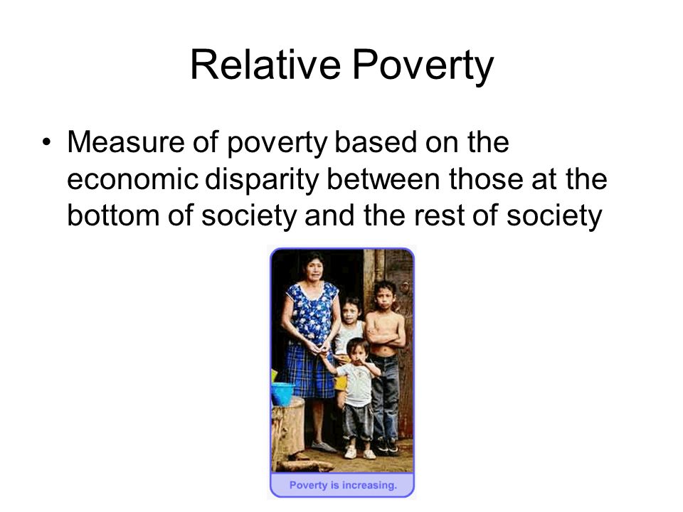 Relative Poverty Measure of poverty based on the economic disparity between those at the bottom of society and the rest of society