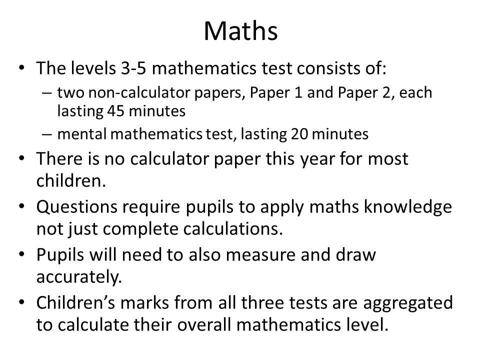 Maths The levels 3-5 mathematics test consists of: – two non-calculator papers, Paper 1 and Paper 2, each lasting 45 minutes – mental mathematics test, lasting 20 minutes There is no calculator paper this year for most children.