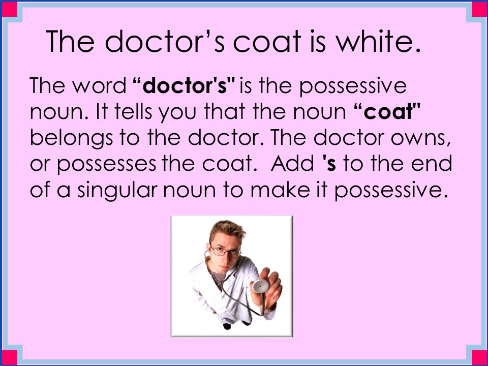 The doctor’s coat is white. The word doctor s is the possessive noun.