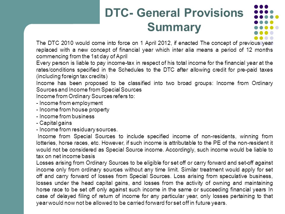 DTC- General Provisions Summary The DTC 2010 would come into force on 1 April 2012, if enacted The concept of previous year replaced with a new concept of financial year which inter alia means a period of 12 months commencing from the 1st day of April Every person is liable to pay income-tax in respect of his total income for the financial year at the rates/conditions specified in the Schedules to the DTC after allowing credit for pre-paid taxes (including foreign tax credits) Income has been proposed to be classified into two broad groups: Income from Ordinary Sources and Income from Special Sources Income from Ordinary Sources refers to: - Income from employment - Income from house property - Income from business - Capital gains - Income from residuary sources.