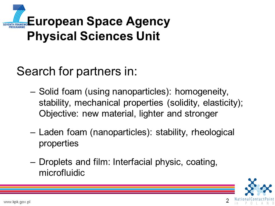 2 European Space Agency Physical Sciences Unit Search for partners in: –Solid foam (using nanoparticles): homogeneity, stability, mechanical properties (solidity, elasticity); Objective: new material, lighter and stronger –Laden foam (nanoparticles): stability, rheological properties –Droplets and film: Interfacial physic, coating, microfluidic