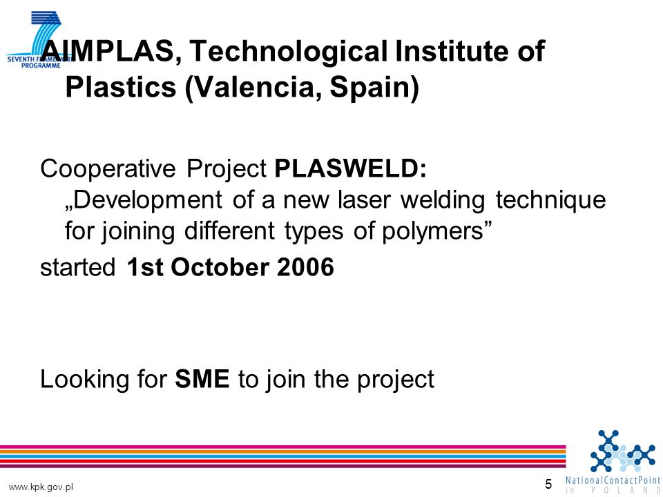 5 AIMPLAS, Technological Institute of Plastics (Valencia, Spain) Cooperative Project PLASWELD: „Development of a new laser welding technique for joining different types of polymers started 1st October 2006 Looking for SME to join the project