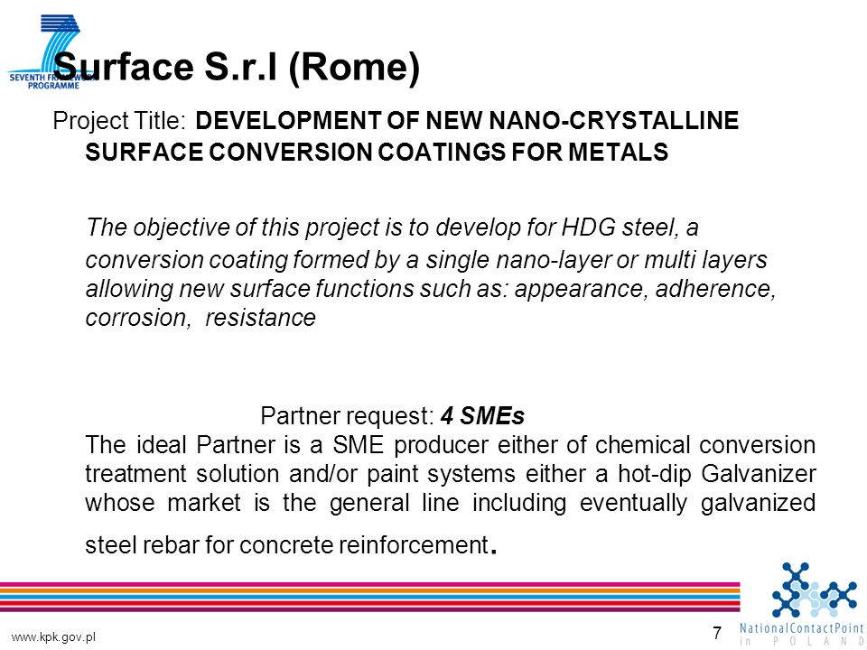 7 Surface S.r.l (Rome) Project Title: DEVELOPMENT OF NEW NANO-CRYSTALLINE SURFACE CONVERSION COATINGS FOR METALS The objective of this project is to develop for HDG steel, a conversion coating formed by a single nano-layer or multi layers allowing new surface functions such as: appearance, adherence, corrosion, resistance Partner request: 4 SMEs The ideal Partner is a SME producer either of chemical conversion treatment solution and/or paint systems either a hot-dip Galvanizer whose market is the general line including eventually galvanized steel rebar for concrete reinforcement.