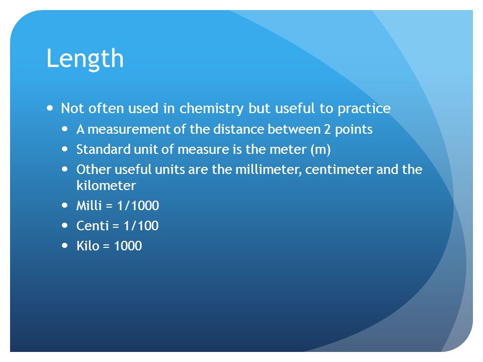 Length Not often used in chemistry but useful to practice A measurement of the distance between 2 points Standard unit of measure is the meter (m) Other useful units are the millimeter, centimeter and the kilometer Milli = 1/1000 Centi = 1/100 Kilo = 1000