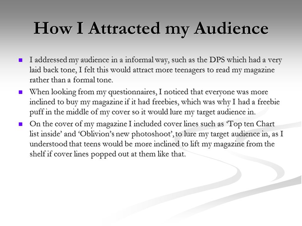 How I Attracted my Audience I addressed my audience in a informal way, such as the DPS which had a very laid back tone, I felt this would attract more teenagers to read my magazine rather than a formal tone.