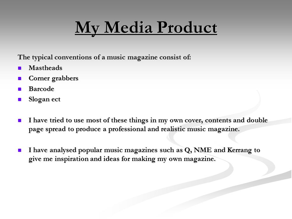 My Media Product The typical conventions of a music magazine consist of: Mastheads Mastheads Corner grabbers Corner grabbers Barcode Barcode Slogan ect Slogan ect I have tried to use most of these things in my own cover, contents and double page spread to produce a professional and realistic music magazine.