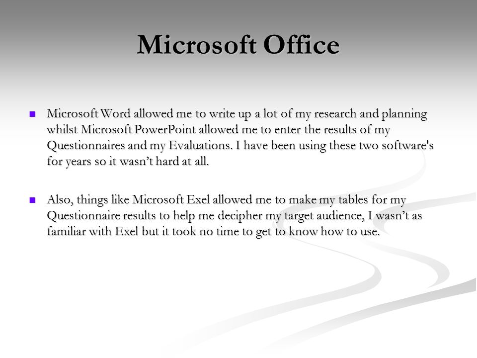 Microsoft Office Microsoft Word allowed me to write up a lot of my research and planning whilst Microsoft PowerPoint allowed me to enter the results of my Questionnaires and my Evaluations.
