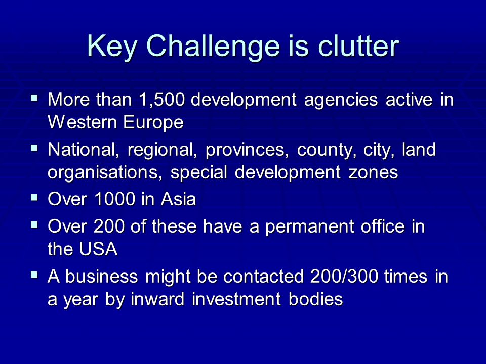 Key Challenge is clutter  More than 1,500 development agencies active in Western Europe  National, regional, provinces, county, city, land organisations, special development zones  Over 1000 in Asia  Over 200 of these have a permanent office in the USA  A business might be contacted 200/300 times in a year by inward investment bodies