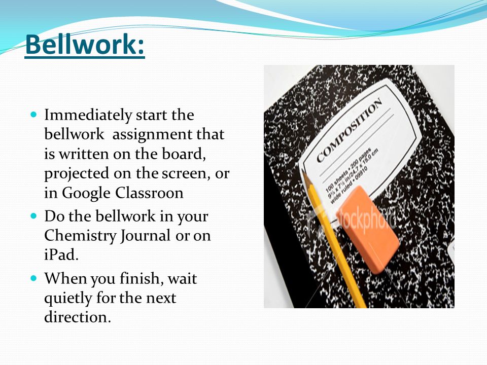 Bellwork: Immediately start the bellwork assignment that is written on the board, projected on the screen, or in Google Classroon Do the bellwork in your Chemistry Journal or on iPad.