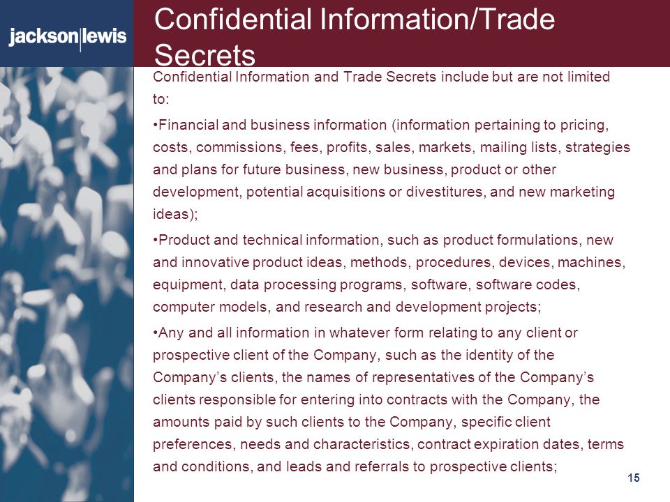 15115 Confidential Information/Trade Secrets Confidential Information and Trade Secrets include but are not limited to: Financial and business information (information pertaining to pricing, costs, commissions, fees, profits, sales, markets, mailing lists, strategies and plans for future business, new business, product or other development, potential acquisitions or divestitures, and new marketing ideas); Product and technical information, such as product formulations, new and innovative product ideas, methods, procedures, devices, machines, equipment, data processing programs, software, software codes, computer models, and research and development projects; Any and all information in whatever form relating to any client or prospective client of the Company, such as the identity of the Company’s clients, the names of representatives of the Company’s clients responsible for entering into contracts with the Company, the amounts paid by such clients to the Company, specific client preferences, needs and characteristics, contract expiration dates, terms and conditions, and leads and referrals to prospective clients;