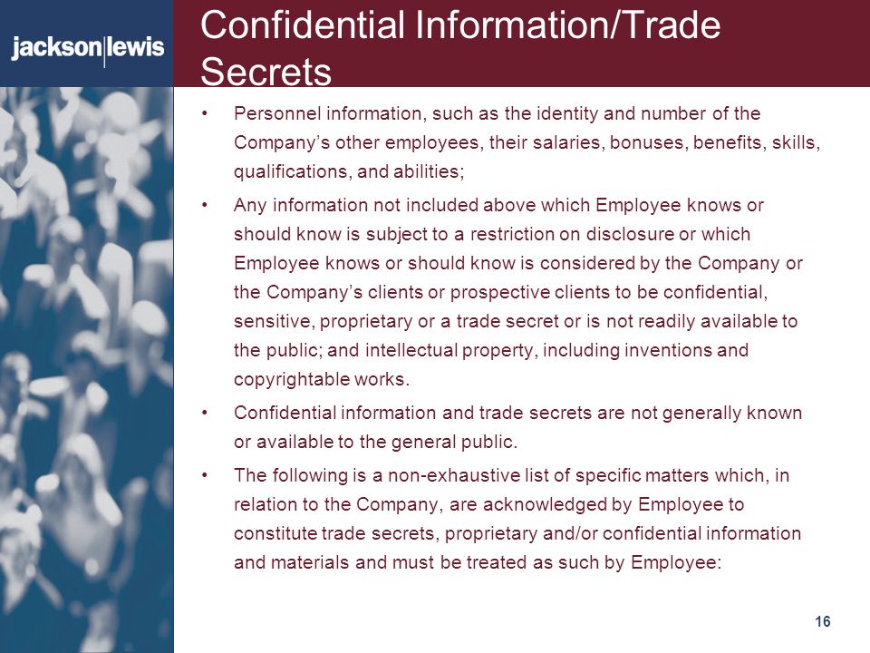 16116 Confidential Information/Trade Secrets Personnel information, such as the identity and number of the Company’s other employees, their salaries, bonuses, benefits, skills, qualifications, and abilities; Any information not included above which Employee knows or should know is subject to a restriction on disclosure or which Employee knows or should know is considered by the Company or the Company’s clients or prospective clients to be confidential, sensitive, proprietary or a trade secret or is not readily available to the public; and intellectual property, including inventions and copyrightable works.