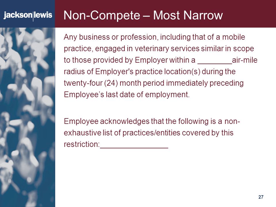 27127 Non-Compete – Most Narrow Any business or profession, including that of a mobile practice, engaged in veterinary services similar in scope to those provided by Employer within a ________air-mile radius of Employer s practice location(s) during the twenty-four (24) month period immediately preceding Employee’s last date of employment.