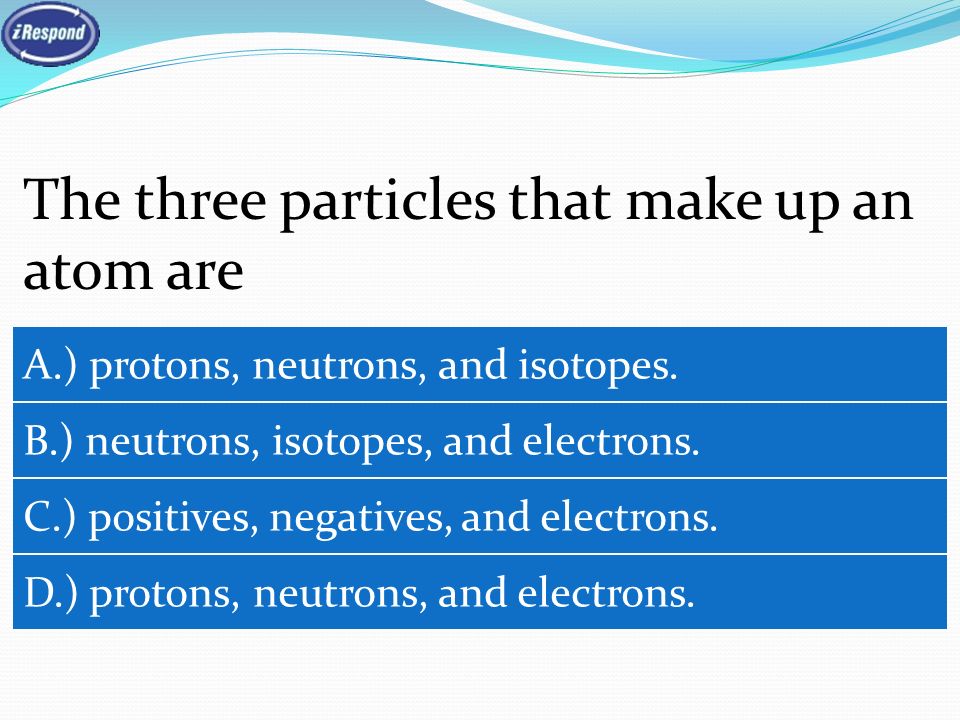 The three particles that make up an atom are A.) protons, neutrons, and isotopes.