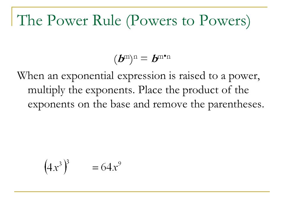 The Power Rule (Powers to Powers) (b m ) n = b mn When an exponential expression is raised to a power, multiply the exponents.