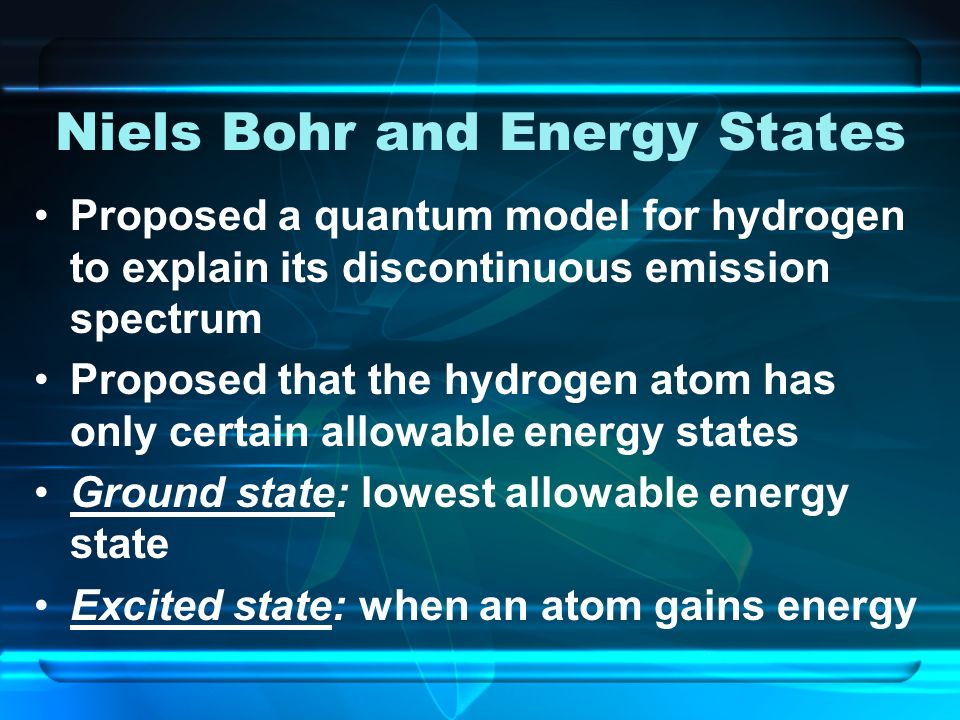 Niels Bohr and Energy States Proposed a quantum model for hydrogen to explain its discontinuous emission spectrum Proposed that the hydrogen atom has only certain allowable energy states Ground state: lowest allowable energy state Excited state: when an atom gains energy