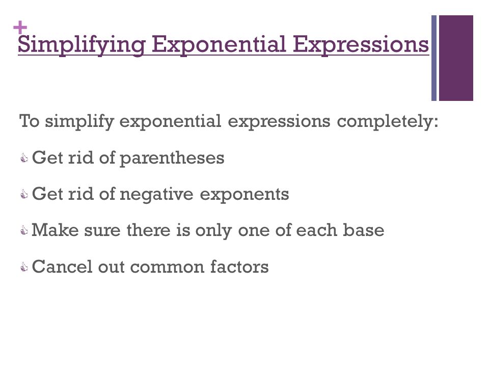 + Simplifying Exponential Expressions To simplify exponential expressions completely:  Get rid of parentheses  Get rid of negative exponents  Make sure there is only one of each base  Cancel out common factors