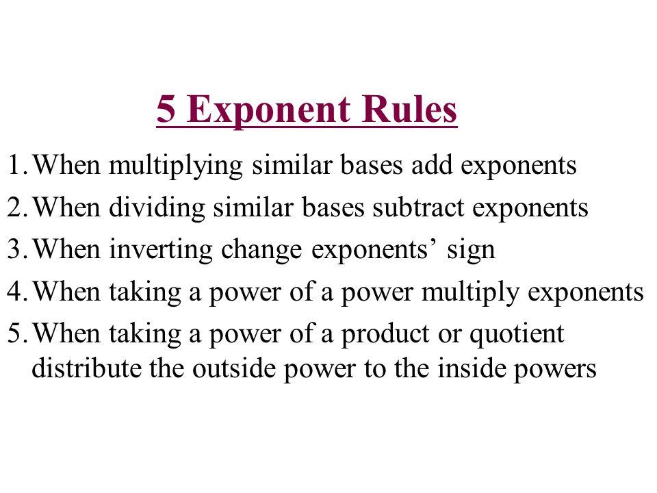 5 Exponent Rules 1.When multiplying similar bases add exponents 2.When dividing similar bases subtract exponents 3.When inverting change exponents’ sign 4.When taking a power of a power multiply exponents 5.When taking a power of a product or quotient distribute the outside power to the inside powers